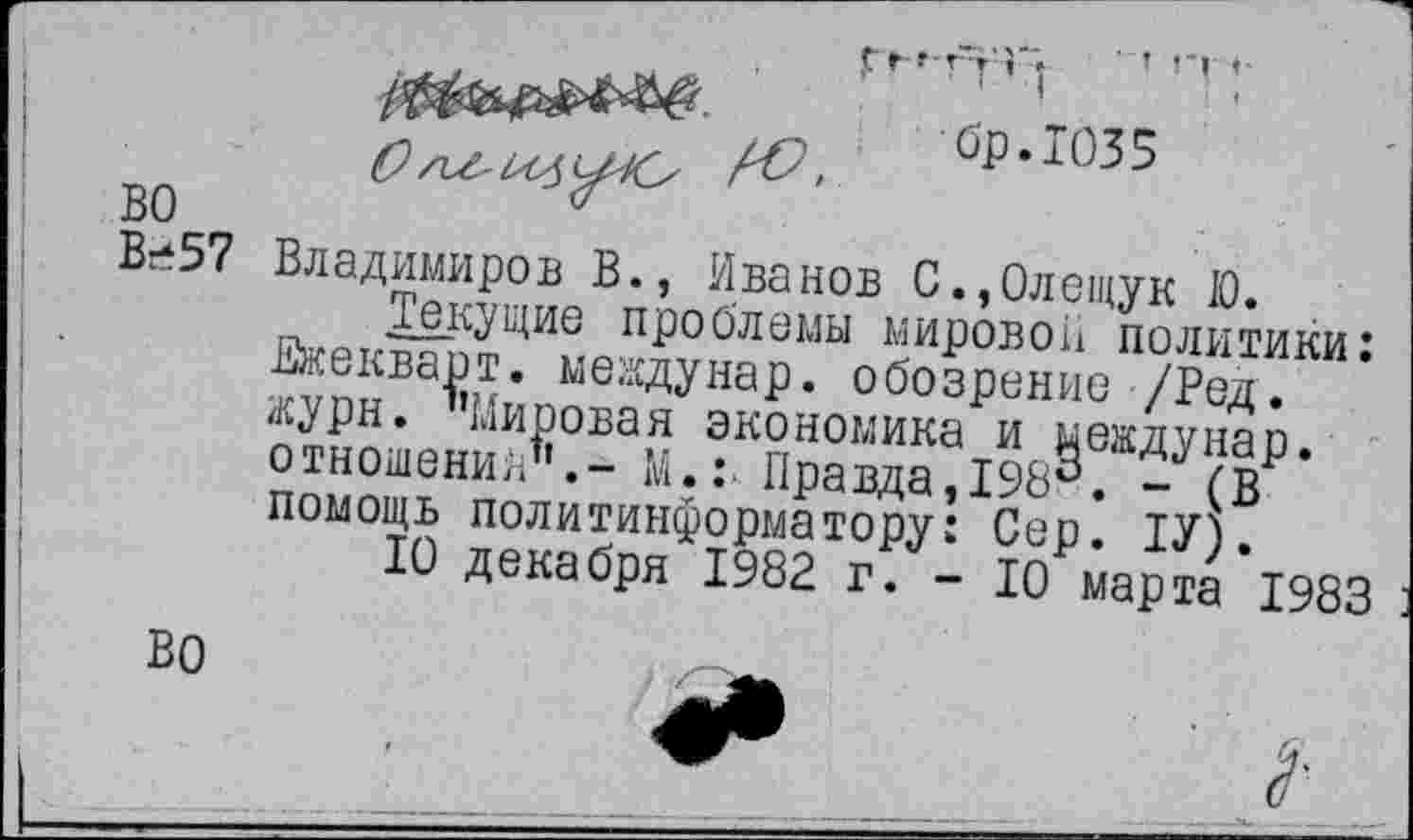 ﻿О
бр.1035
во
В-57
Владимиров В., Иванов С.,0лещук 10.
текущие проблемы мировой политики* Вжекварт. мевдунар. обозрение /Ред. лурн. Мировая экономика и мевдунар. отношения М.: Правда,198°. - (в помощь политинформатору: Сер. 1У).
10 декабря 1982 г. - 10 марта 1983